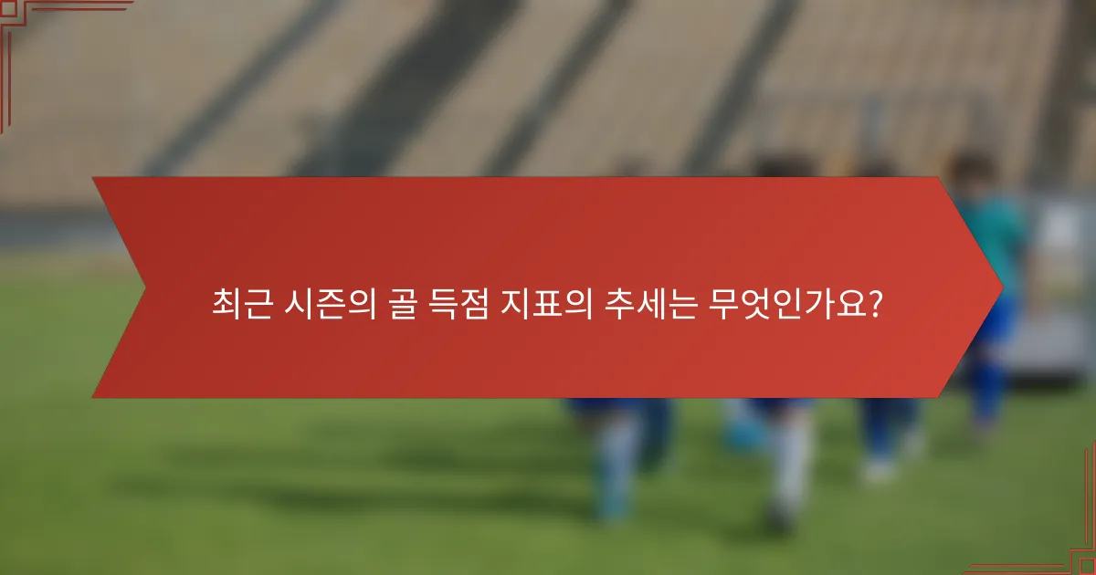 최근 시즌의 골 득점 지표의 추세는 무엇인가요?