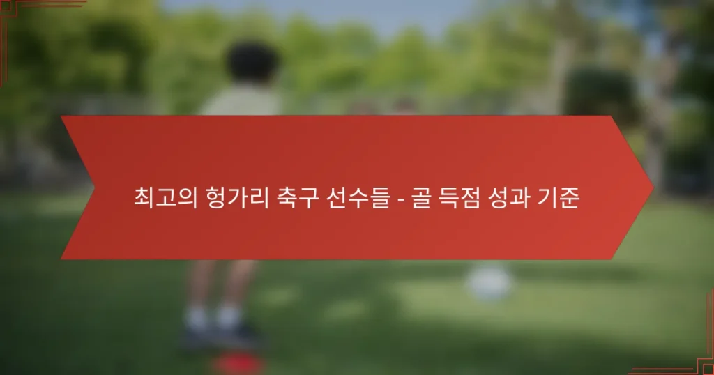 최고의 헝가리 축구 선수들 – 골 득점 성과 기준