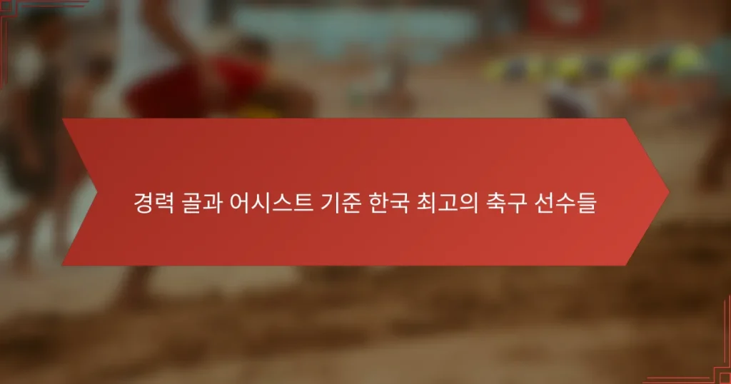 경력 골과 어시스트 기준 한국 최고의 축구 선수들